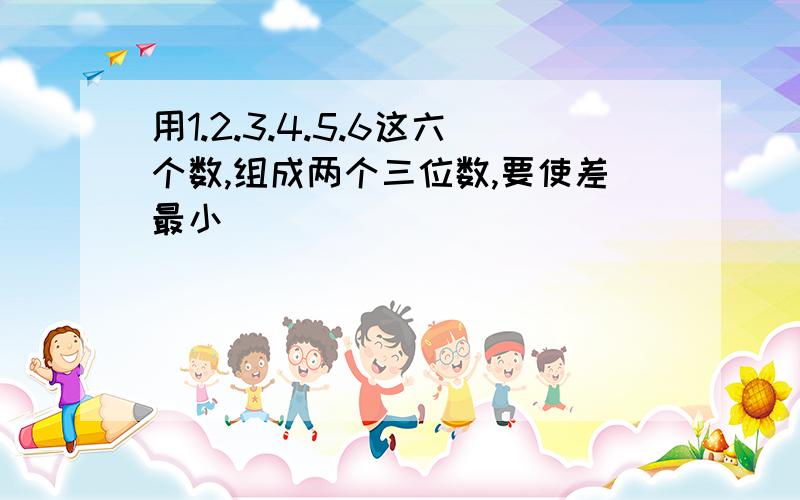 用1.2.3.4.5.6这六个数,组成两个三位数,要使差最小