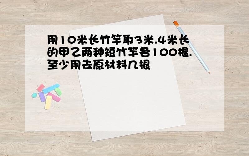 用10米长竹竿取3米.4米长的甲乙两种短竹竿各100根.至少用去原材料几根