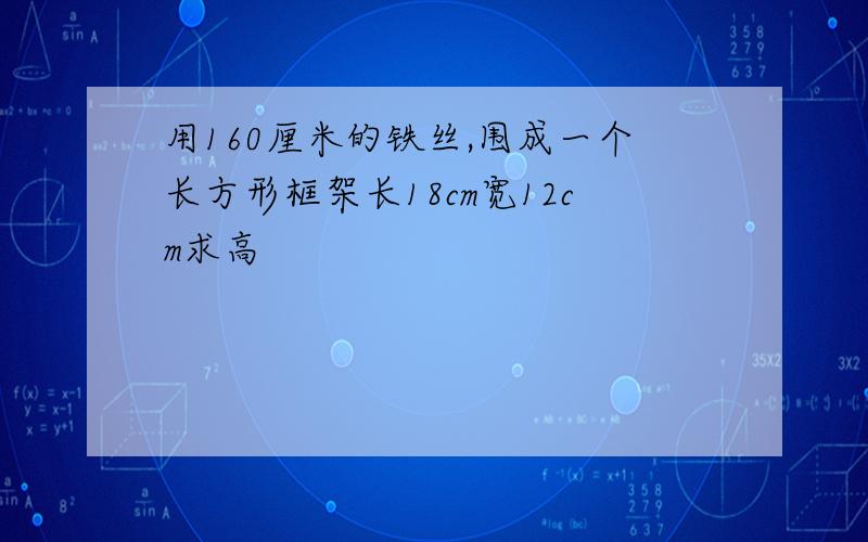 用160厘米的铁丝,围成一个长方形框架长18cm宽12cm求高