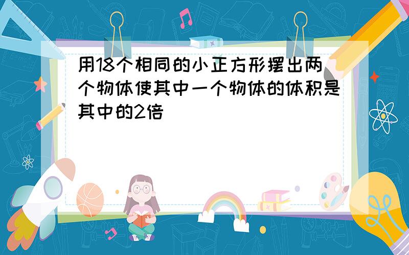 用18个相同的小正方形摆出两个物体使其中一个物体的体积是其中的2倍