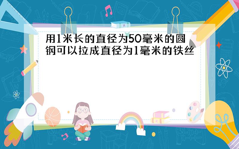 用1米长的直径为50毫米的圆钢可以拉成直径为1毫米的铁丝