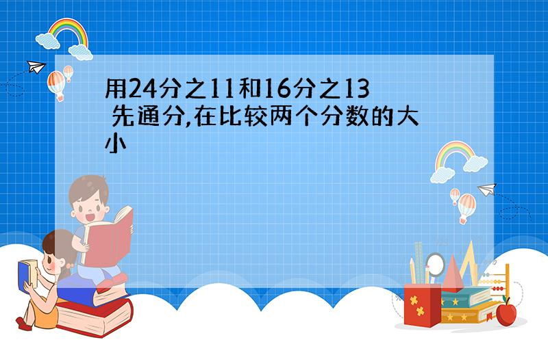 用24分之11和16分之13 先通分,在比较两个分数的大小