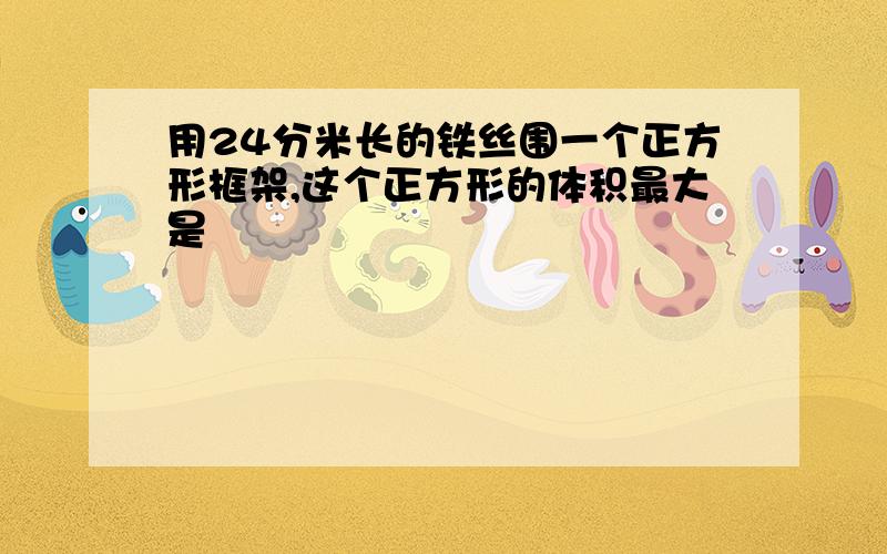 用24分米长的铁丝围一个正方形框架,这个正方形的体积最大是