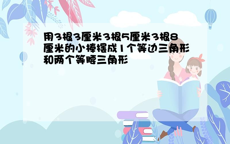 用3根3厘米3根5厘米3根8厘米的小棒摆成1个等边三角形和两个等腰三角形