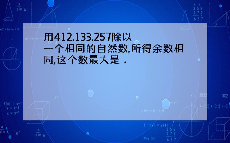 用412.133.257除以一个相同的自然数,所得余数相同,这个数最大是 ．