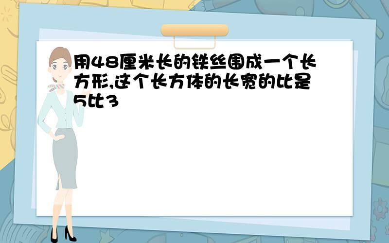 用48厘米长的铁丝围成一个长方形,这个长方体的长宽的比是5比3