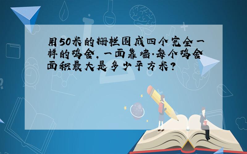 用50米的栅栏围成四个完全一样的鸡舍,一面靠墙.每个鸡舍面积最大是多少平方米?