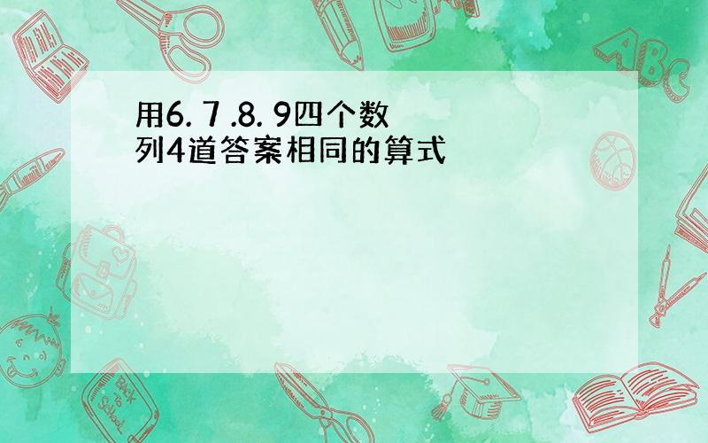 用6. 7 .8. 9四个数列4道答案相同的算式