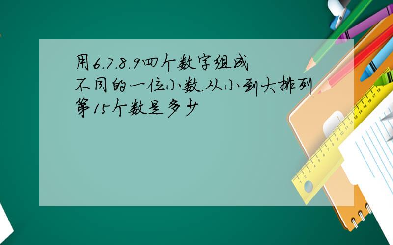 用6.7.8.9四个数字组成不同的一位小数.从小到大排列第15个数是多少