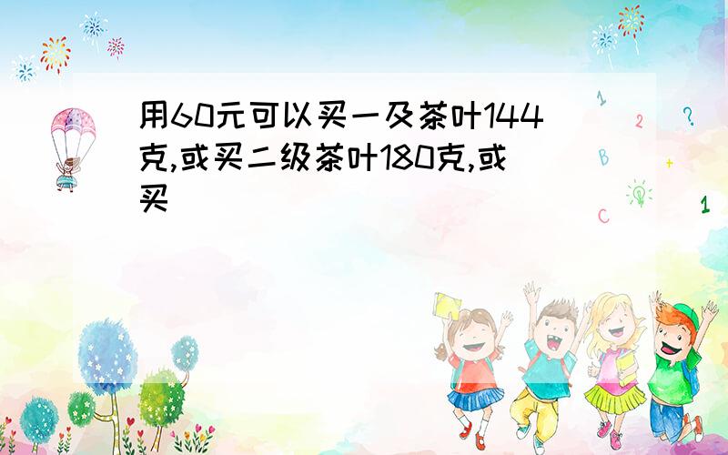 用60元可以买一及茶叶144克,或买二级茶叶180克,或买