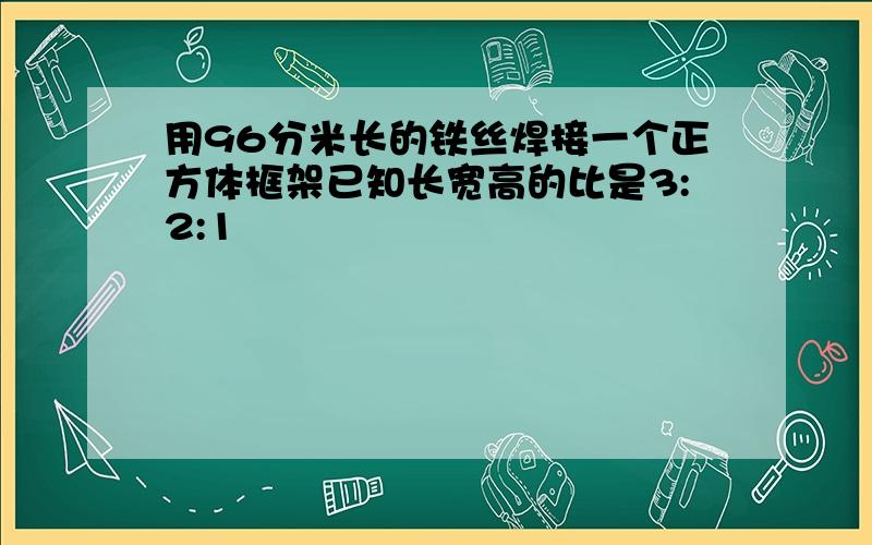 用96分米长的铁丝焊接一个正方体框架已知长宽高的比是3:2:1