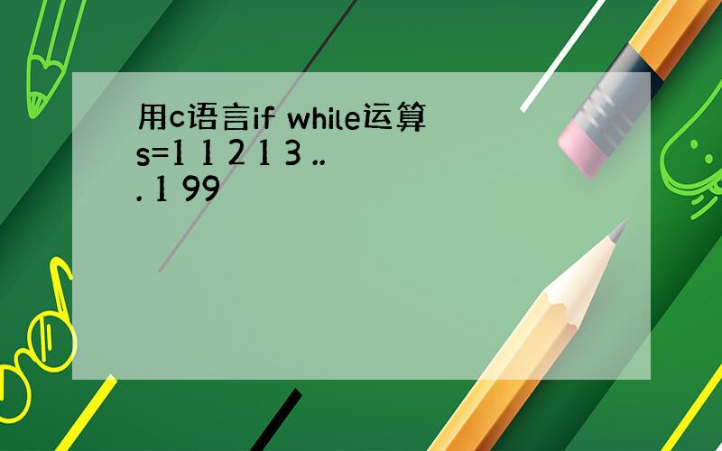 用c语言if while运算s=1 1 2 1 3 ... 1 99