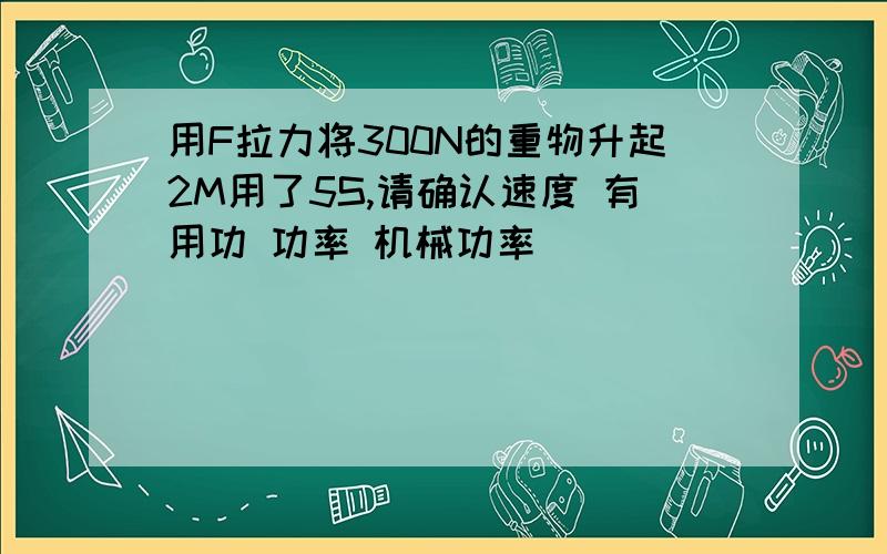 用F拉力将300N的重物升起2M用了5S,请确认速度 有用功 功率 机械功率