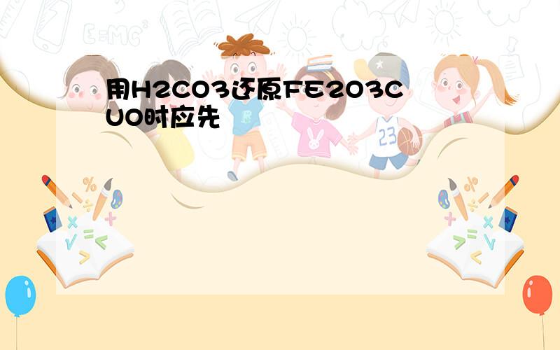 用H2CO3还原FE2O3CUO时应先