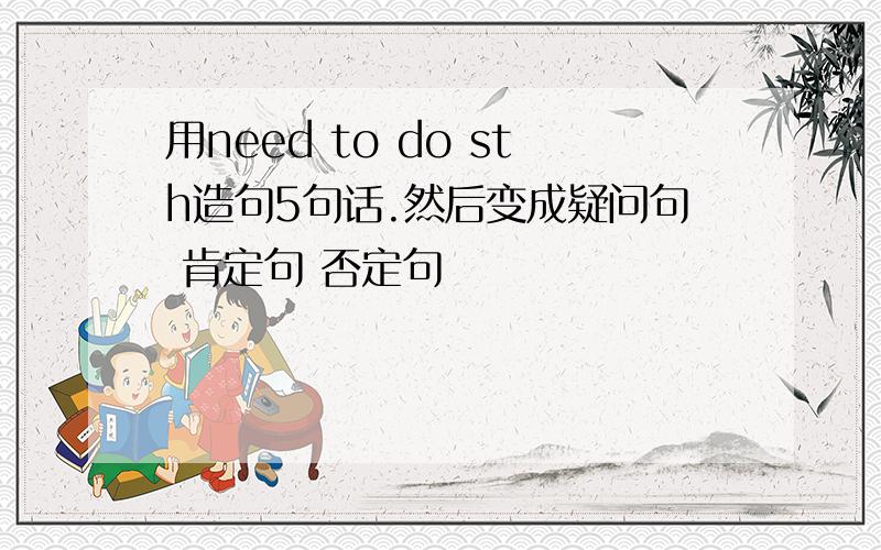 用need to do sth造句5句话.然后变成疑问句 肯定句 否定句