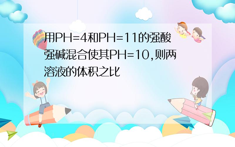 用PH=4和PH=11的强酸强碱混合使其PH=10,则两溶液的体积之比