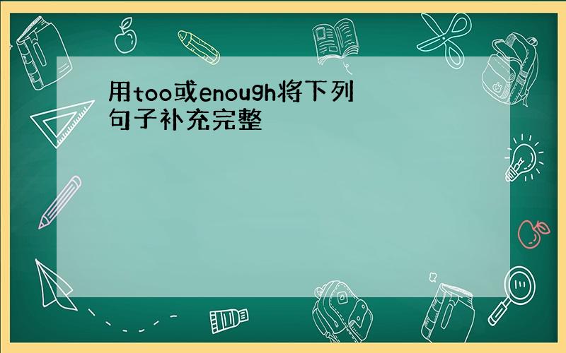 用too或enough将下列句子补充完整