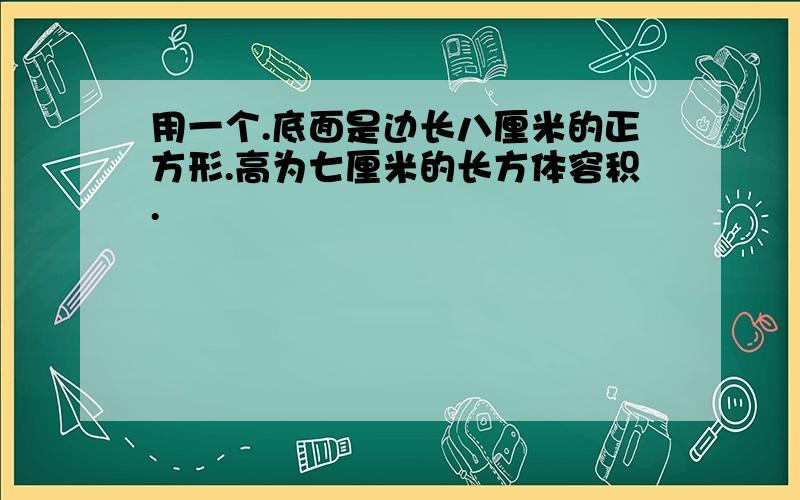 用一个.底面是边长八厘米的正方形.高为七厘米的长方体容积.