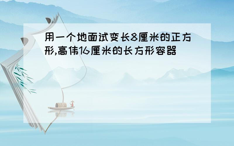 用一个地面试变长8厘米的正方形,高伟16厘米的长方形容器