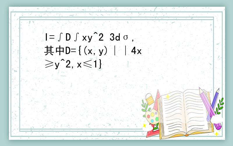 I=∫D∫xy^2 3dσ,其中D={(x,y)∣∣4x≥y^2,x≤1}