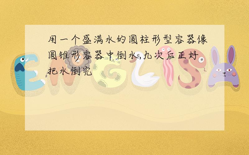 用一个盛满水的圆柱形型容器像圆锥形容器中倒水,九次后正好把水倒完