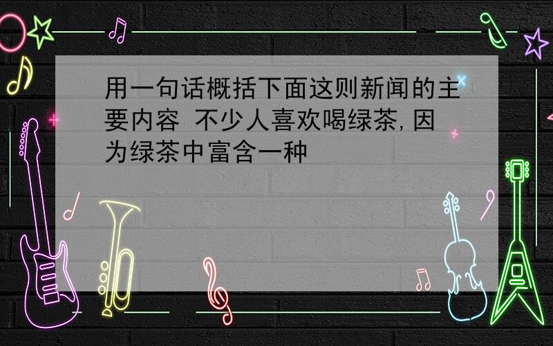 用一句话概括下面这则新闻的主要内容 不少人喜欢喝绿茶,因为绿茶中富含一种