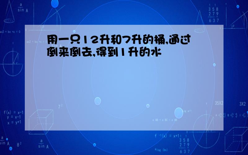 用一只12升和7升的桶,通过倒来倒去,得到1升的水