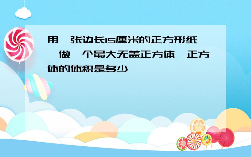 用一张边长15厘米的正方形纸,做一个最大无盖正方体,正方体的体积是多少