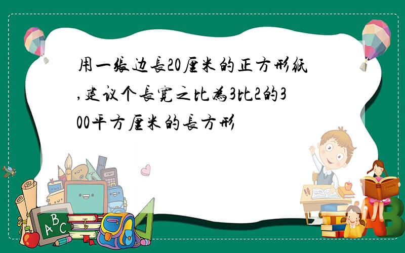 用一张边长20厘米的正方形纸,建议个长宽之比为3比2的300平方厘米的长方形