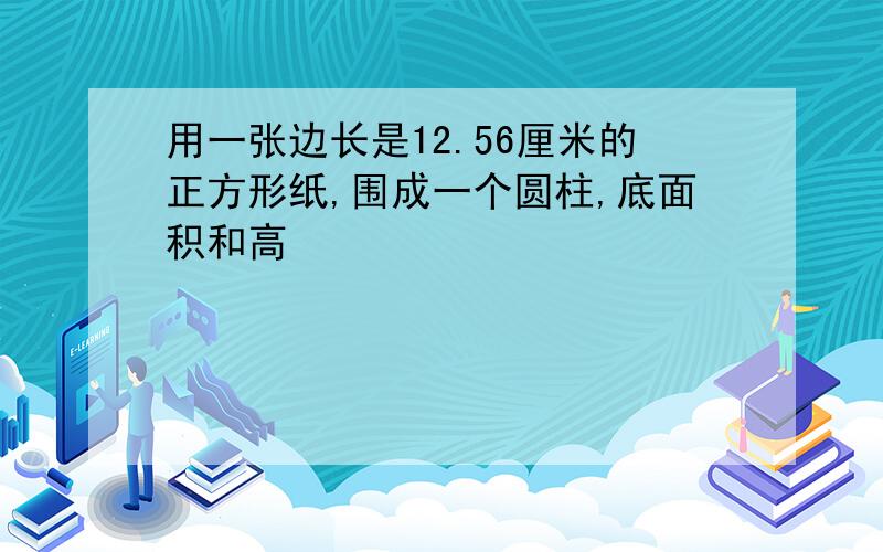 用一张边长是12.56厘米的正方形纸,围成一个圆柱,底面积和高