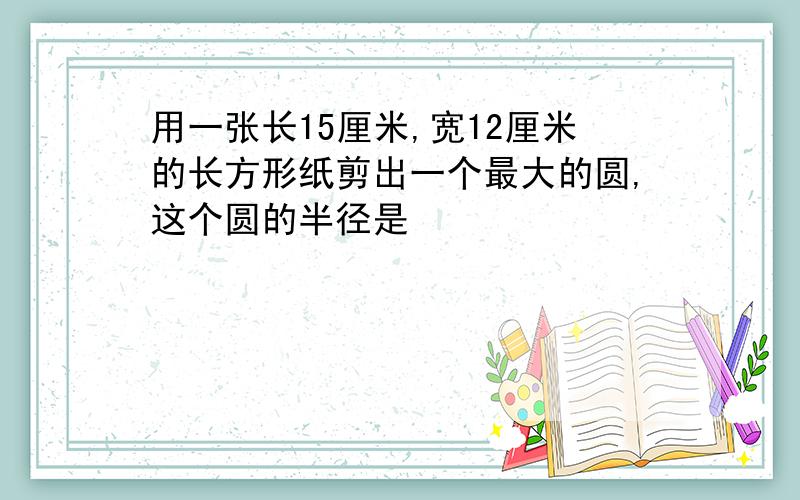 用一张长15厘米,宽12厘米的长方形纸剪出一个最大的圆,这个圆的半径是