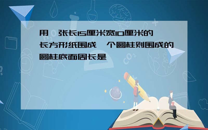 用一张长15厘米宽10厘米的长方形纸围成一个圆柱则围成的圆柱底面周长是