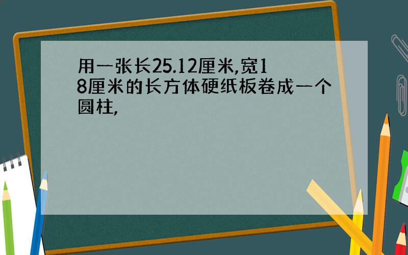 用一张长25.12厘米,宽18厘米的长方体硬纸板卷成一个圆柱,