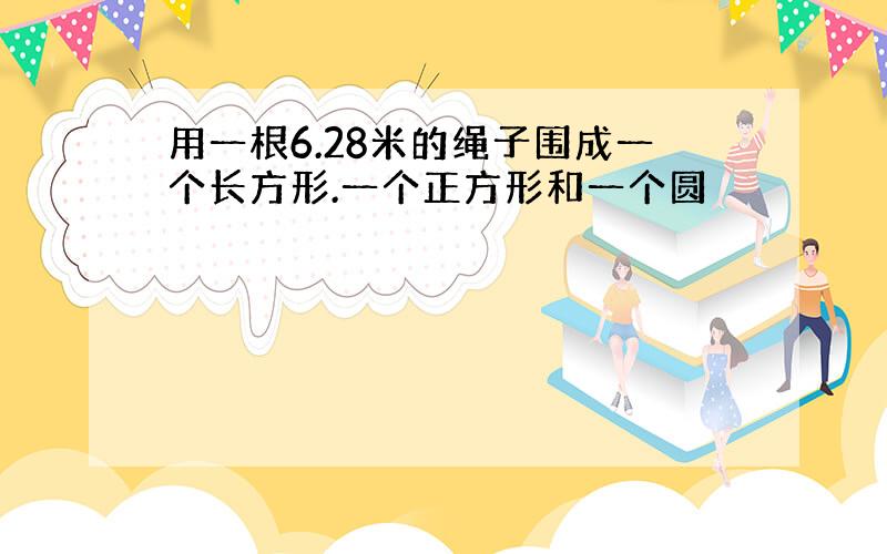 用一根6.28米的绳子围成一个长方形.一个正方形和一个圆