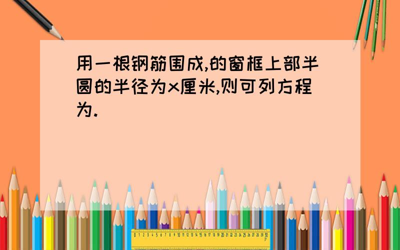 用一根钢筋围成,的窗框上部半圆的半径为x厘米,则可列方程为.