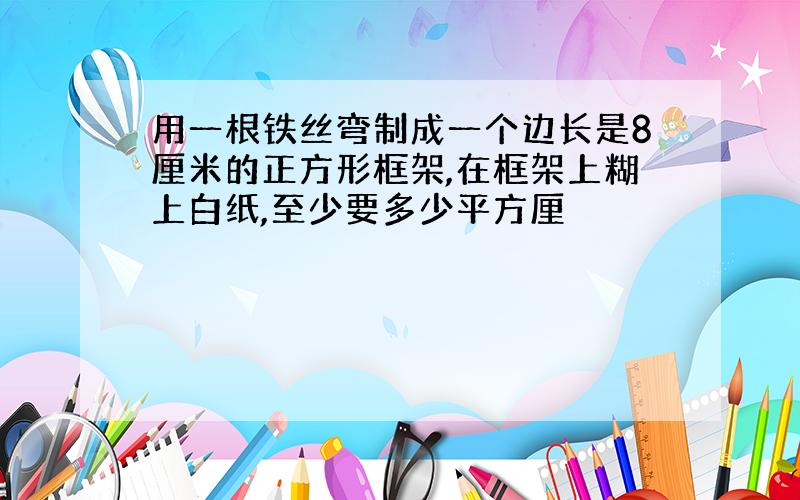 用一根铁丝弯制成一个边长是8厘米的正方形框架,在框架上糊上白纸,至少要多少平方厘