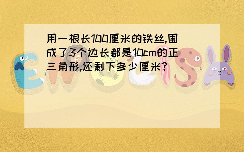 用一根长100厘米的铁丝,围成了3个边长都是10cm的正三角形,还剩下多少厘米?