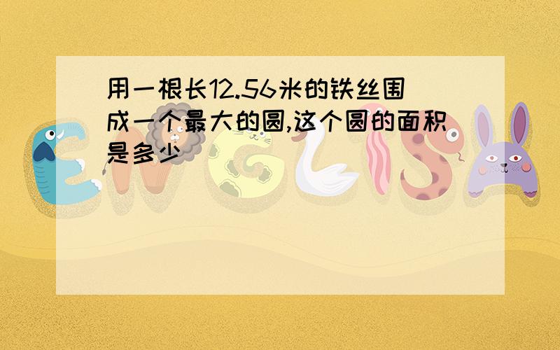 用一根长12.56米的铁丝围成一个最大的圆,这个圆的面积是多少