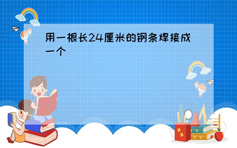 用一根长24厘米的钢条焊接成一个