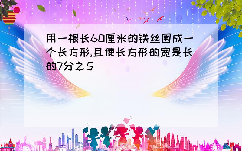 用一根长60厘米的铁丝围成一个长方形,且使长方形的宽是长的7分之5