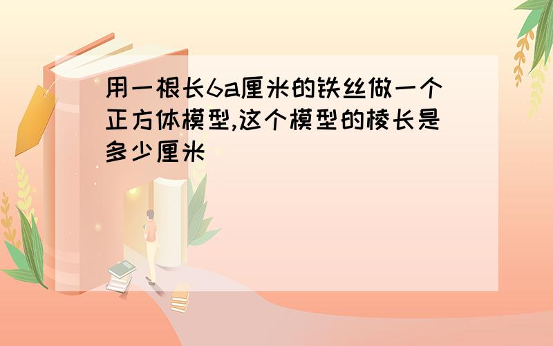 用一根长6a厘米的铁丝做一个正方体模型,这个模型的棱长是多少厘米