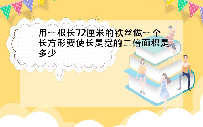 用一根长72厘米的铁丝做一个长方形要使长是宽的二倍面积是多少