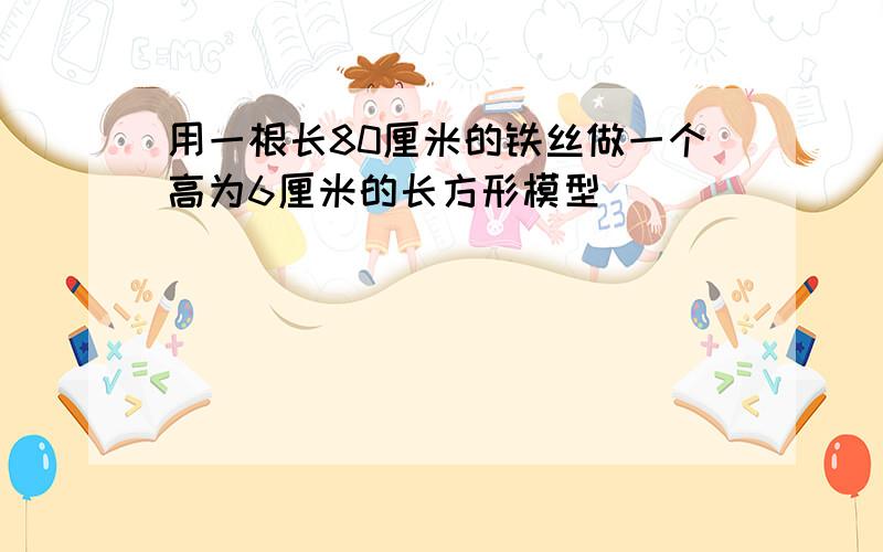 用一根长80厘米的铁丝做一个高为6厘米的长方形模型