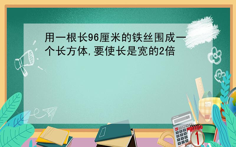 用一根长96厘米的铁丝围成一个长方体,要使长是宽的2倍