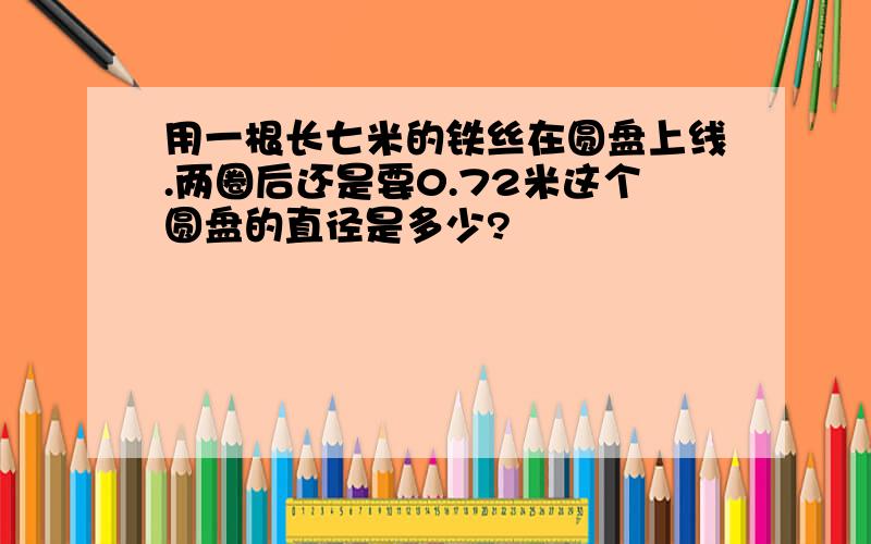 用一根长七米的铁丝在圆盘上线.两圈后还是要0.72米这个圆盘的直径是多少?