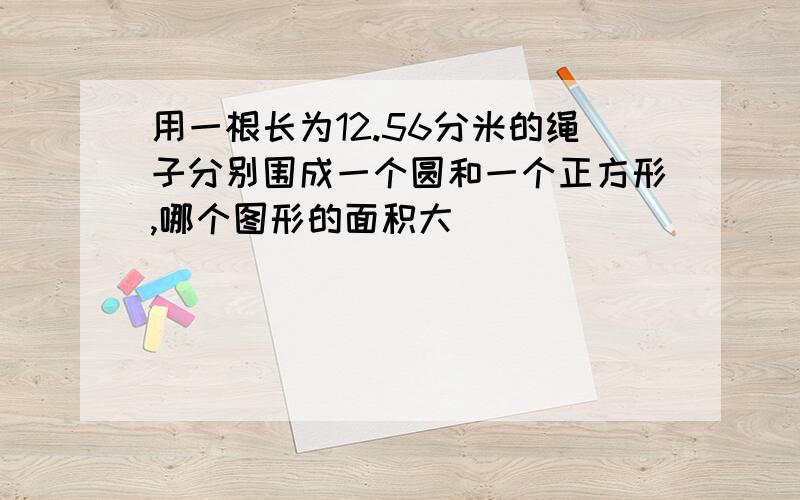 用一根长为12.56分米的绳子分别围成一个圆和一个正方形,哪个图形的面积大