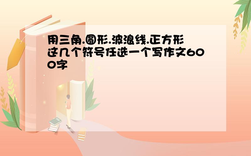 用三角.圆形.波浪线.正方形这几个符号任选一个写作文600字