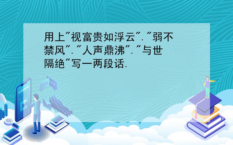 用上"视富贵如浮云"."弱不禁风"."人声鼎沸"."与世隔绝"写一两段话.