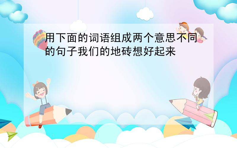 用下面的词语组成两个意思不同的句子我们的地砖想好起来