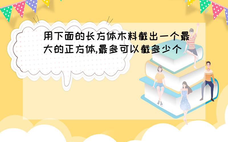 用下面的长方体木料截出一个最大的正方体,最多可以截多少个